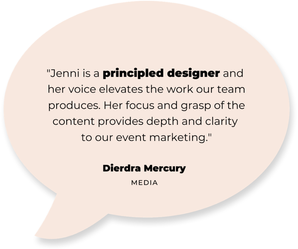 text: "Jenni is a principled designer and her voice elevates the work our team produces. Her focus and grasp of the content provides depth and clarity to our event marketing." - Dierdra Mercury (team member)